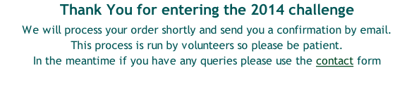 Thank You for entering the 2014 challenge   We will process your order shortly and send you a confirmation by email. This process is run by volunteers so please be patient. In the meantime if you have any queries please use the contact form